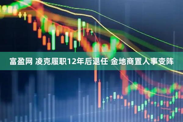 富盈网 凌克履职12年后退任 金地商置人事变阵