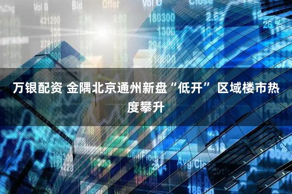 万银配资 金隅北京通州新盘“低开” 区域楼市热度攀升