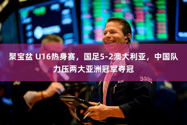 聚宝盆 U16热身赛，国足5-2澳大利亚，中国队力压两大亚洲冠军夺冠