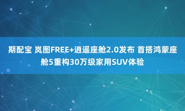 期配宝 岚图FREE+逍遥座舱2.0发布 首搭鸿蒙座舱5重构30万级家用SUV体验