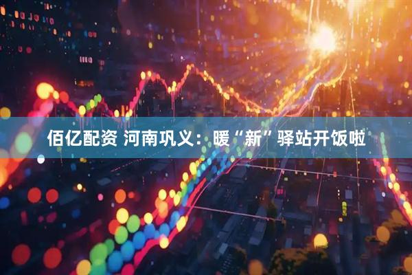 佰亿配资 河南巩义：暖“新”驿站开饭啦