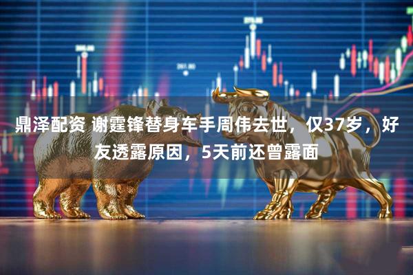 鼎泽配资 谢霆锋替身车手周伟去世，仅37岁，好友透露原因，5天前还曾露面
