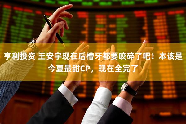 亨利投资 王安宇现在后槽牙都要咬碎了吧！本该是今夏最甜CP，现在全完了