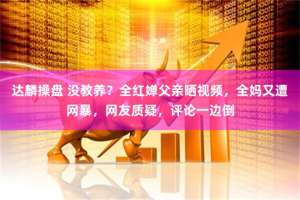 达麟操盘 没教养？全红婵父亲晒视频，全妈又遭网暴，网友质疑，评论一边倒