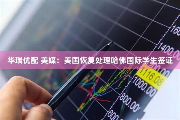华瑞优配 美媒：美国恢复处理哈佛国际学生签证
