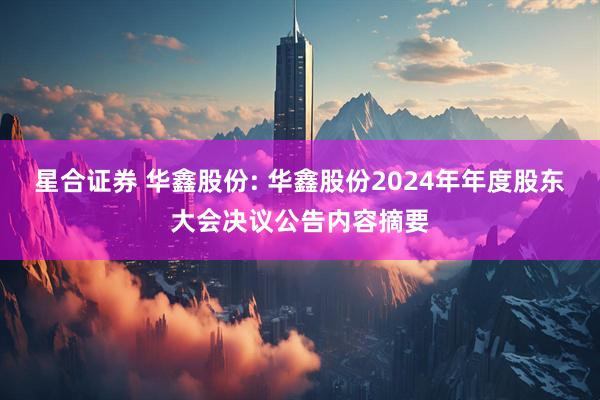 星合证券 华鑫股份: 华鑫股份2024年年度股东大会决议公告内容摘要
