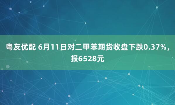 粤友优配 6月11日对二甲苯期货收盘下跌0.37%，报6528元