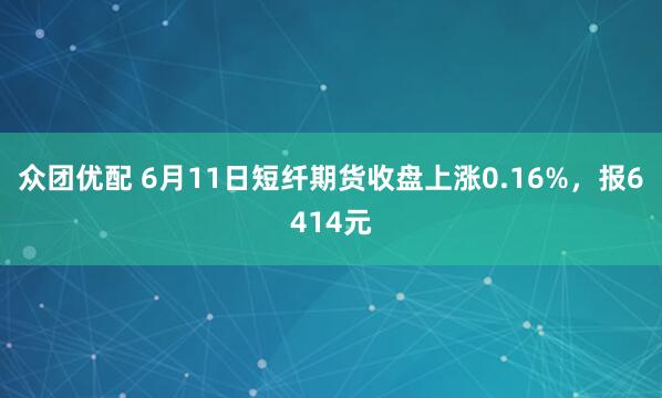众团优配 6月11日短纤期货收盘上涨0.16%，报6414元