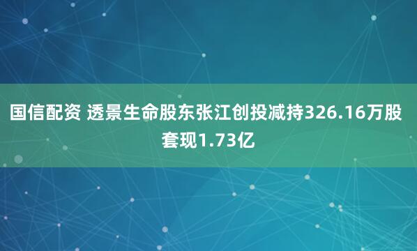 国信配资 透景生命股东张江创投减持326.16万股 套现1.73亿