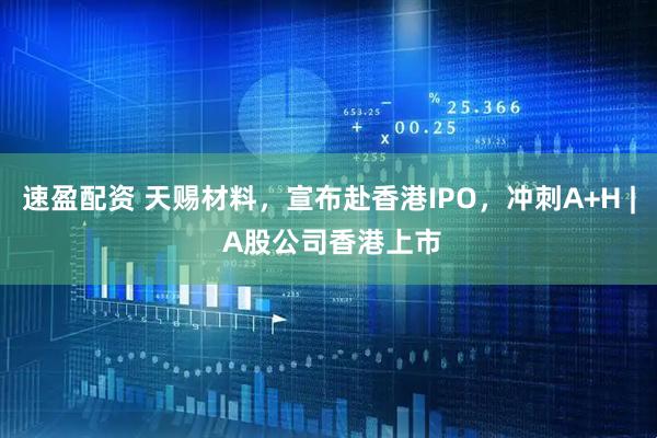 速盈配资 天赐材料，宣布赴香港IPO，冲刺A+H | A股公司香港上市