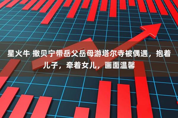 星火牛 撒贝宁带岳父岳母游塔尔寺被偶遇，抱着儿子，牵着女儿，画面温馨