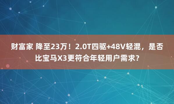 财富家 降至23万！2.0T四驱+48V轻混，是否比宝马X3更符合年轻用户需求？