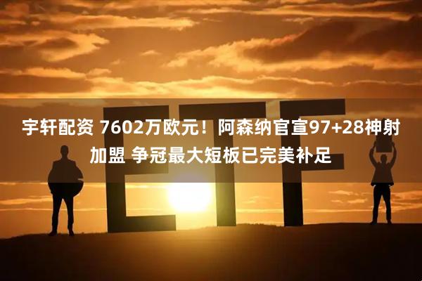 宇轩配资 7602万欧元！阿森纳官宣97+28神射加盟 争冠最大短板已完美补足