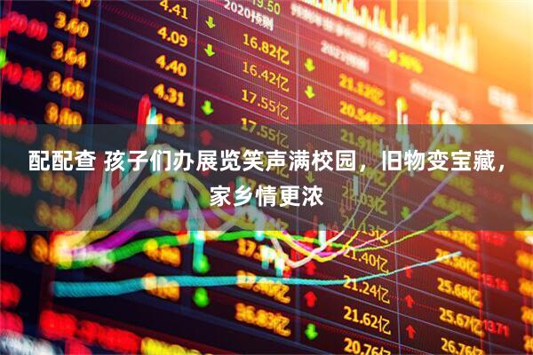 配配查 孩子们办展览笑声满校园，旧物变宝藏，家乡情更浓