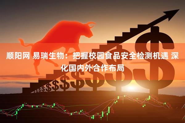 顺阳网 易瑞生物：把握校园食品安全检测机遇 深化国内外合作布局
