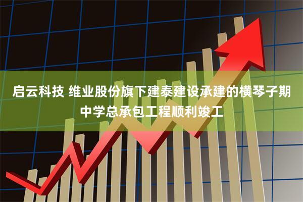 启云科技 维业股份旗下建泰建设承建的横琴子期中学总承包工程顺利竣工