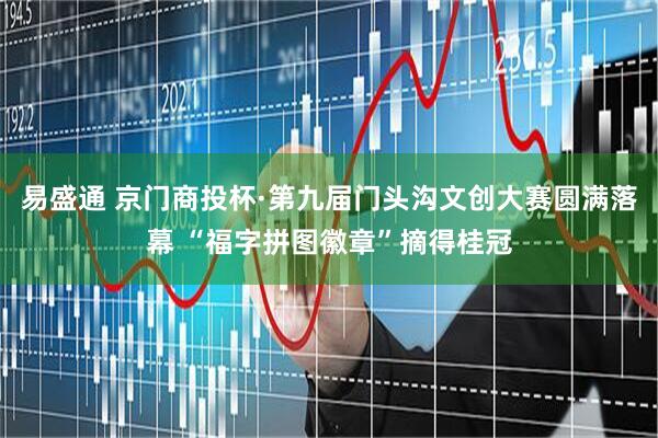 易盛通 京门商投杯·第九届门头沟文创大赛圆满落幕 “福字拼图徽章”摘得桂冠