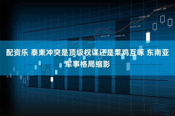 配资乐 泰柬冲突是顶级权谋还是菜鸡互啄 东南亚军事格局缩影