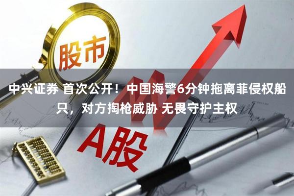 中兴证券 首次公开！中国海警6分钟拖离菲侵权船只，对方掏枪威胁 无畏守护主权