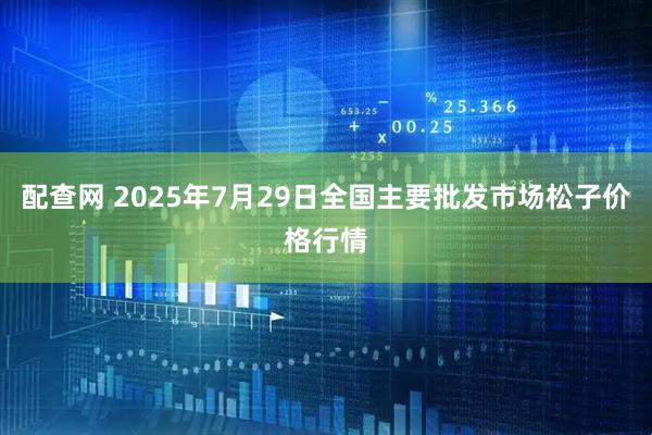 配查网 2025年7月29日全国主要批发市场松子价格行情