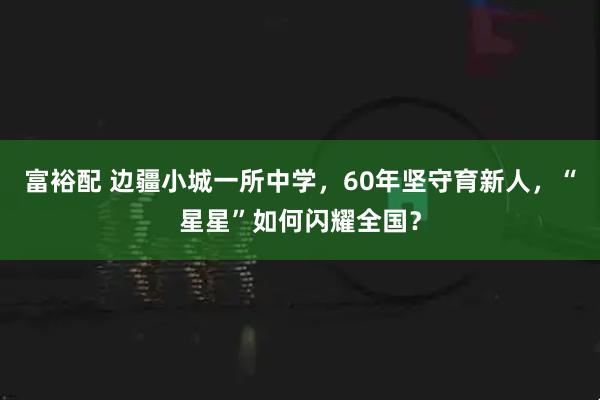 富裕配 边疆小城一所中学，60年坚守育新人，“星星”如何闪耀全国？