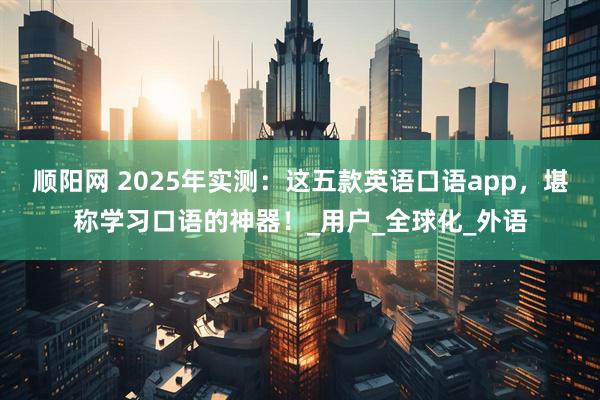 顺阳网 2025年实测：这五款英语口语app，堪称学习口语的神器！_用户_全球化_外语