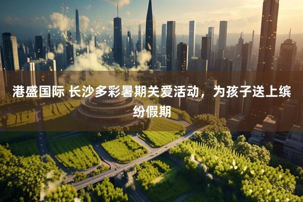 港盛国际 长沙多彩暑期关爱活动，为孩子送上缤纷假期