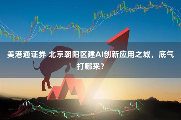 美港通证券 北京朝阳区建AI创新应用之城，底气打哪来？