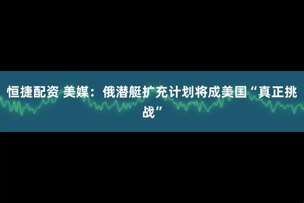 恒捷配资 美媒：俄潜艇扩充计划将成美国“真正挑战”