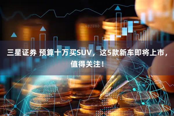 三星证券 预算十万买SUV，这5款新车即将上市，值得关注！