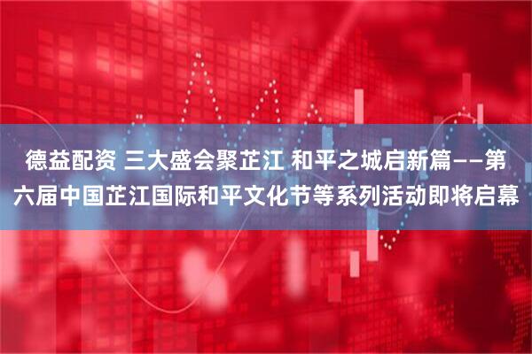 德益配资 三大盛会聚芷江 和平之城启新篇——第六届中国芷江国际和平文化节等系列活动即将启幕