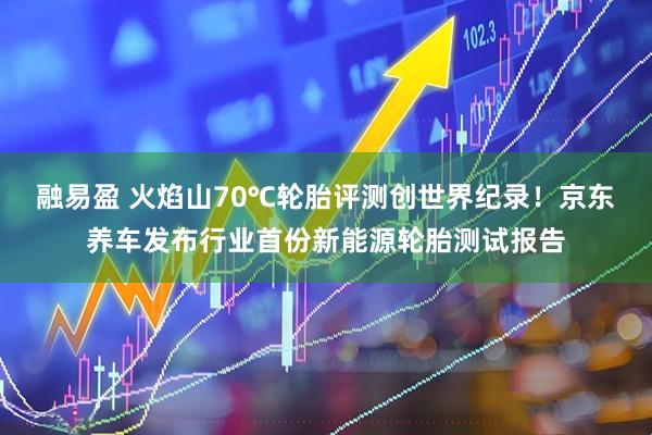 融易盈 火焰山70℃轮胎评测创世界纪录！京东养车发布行业首份新能源轮胎测试报告