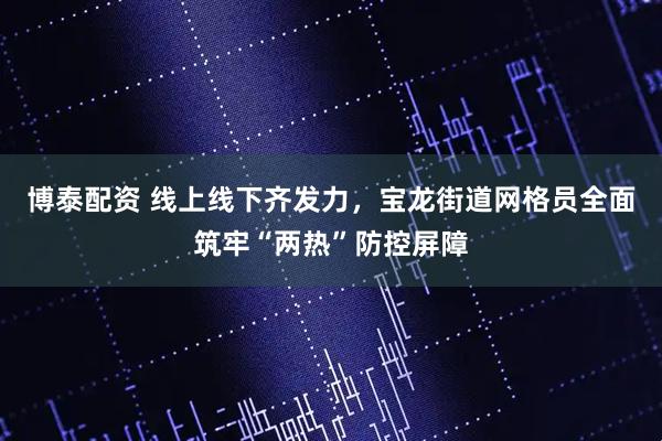 博泰配资 线上线下齐发力，宝龙街道网格员全面筑牢“两热”防控屏障