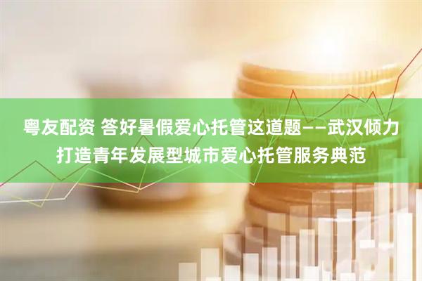 粤友配资 答好暑假爱心托管这道题——武汉倾力打造青年发展型城市爱心托管服务典范