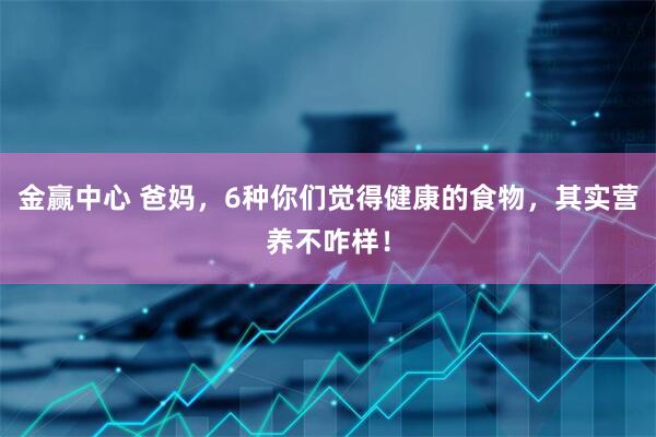 金赢中心 爸妈，6种你们觉得健康的食物，其实营养不咋样！