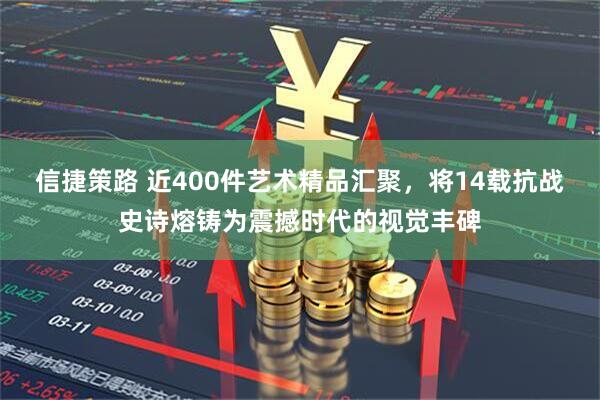 信捷策路 近400件艺术精品汇聚，将14载抗战史诗熔铸为震撼时代的视觉丰碑