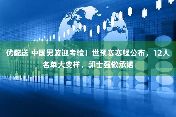 优配送 中国男篮迎考验！世预赛赛程公布，12人名单大变样，郭士强做承诺