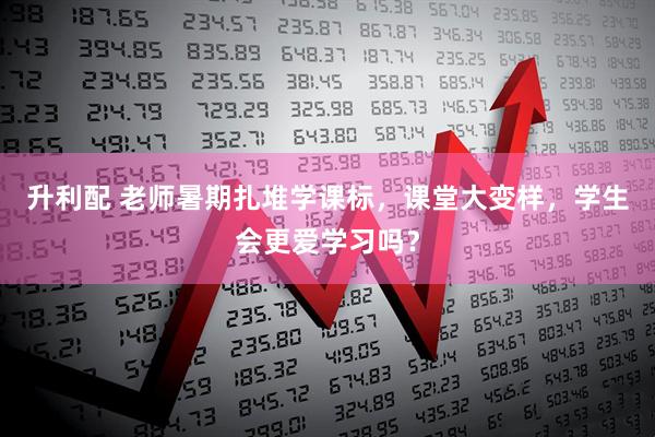 升利配 老师暑期扎堆学课标，课堂大变样，学生会更爱学习吗？