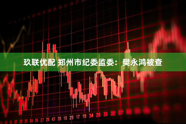 玖联优配 郑州市纪委监委：樊永鸿被查