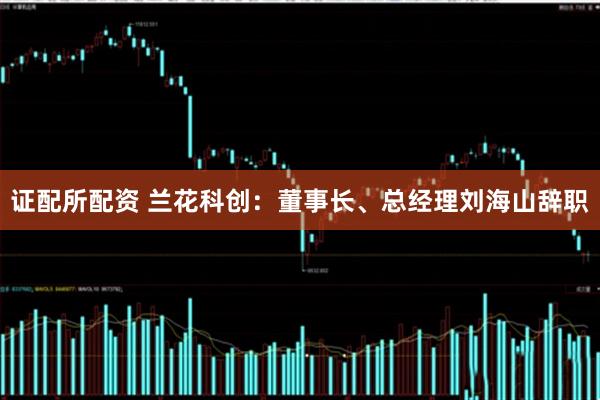 证配所配资 兰花科创：董事长、总经理刘海山辞职