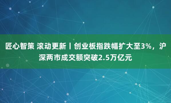 匠心智策 滚动更新丨创业板指跌幅扩大至3%，沪深两市成交额突破2.5万亿元