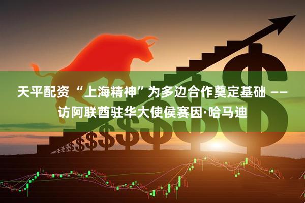 天平配资 “上海精神”为多边合作奠定基础 ——访阿联酋驻华大使侯赛因·哈马迪