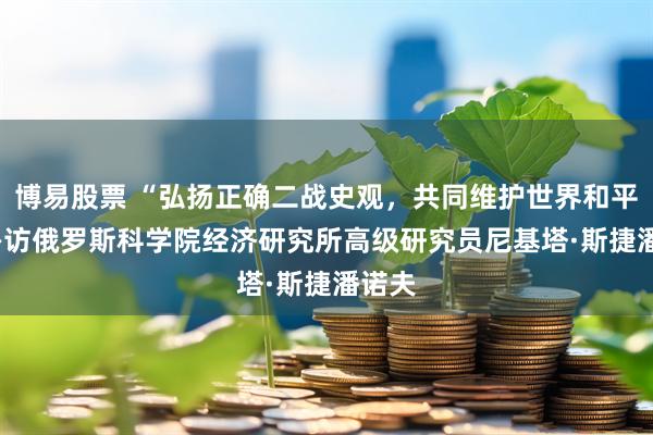 博易股票 “弘扬正确二战史观，共同维护世界和平” ——访俄罗斯科学院经济研究所高级研究员尼基塔·斯捷潘诺夫