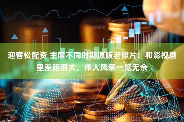 迎客松配资 主席不同时期原版老照片：和影视剧里差距很大，伟人风采一览无余