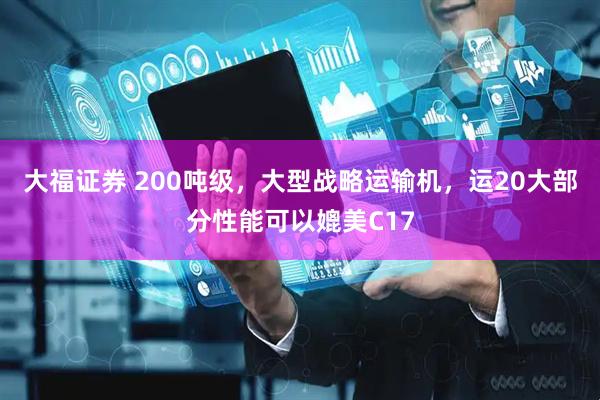 大福证券 200吨级，大型战略运输机，运20大部分性能可以媲美C17