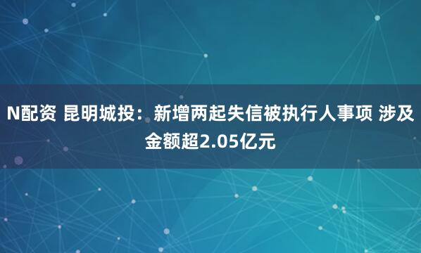 N配资 昆明城投：新增两起失信被执行人事项 涉及金额超2.05亿元