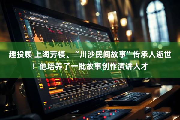 趣投顾 上海劳模、“川沙民间故事”传承人逝世!他培养了一批故事创作演讲人才