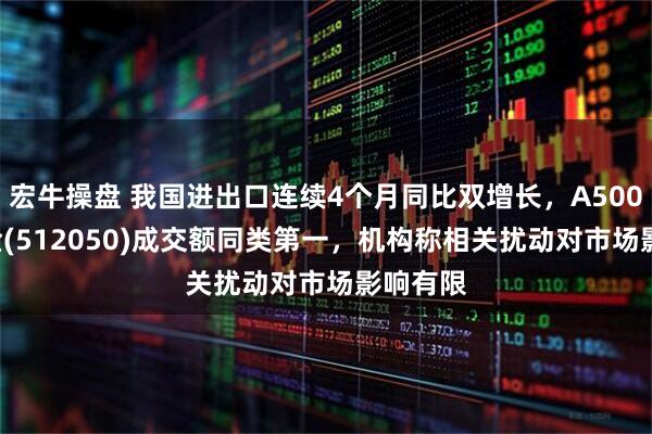 宏牛操盘 我国进出口连续4个月同比双增长，A500ETF基金(512050)成交额同类第一，机构称相关扰动对市场影响有限