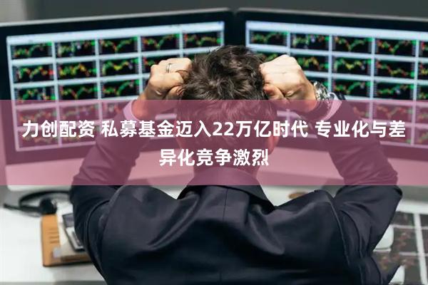 力创配资 私募基金迈入22万亿时代 专业化与差异化竞争激烈