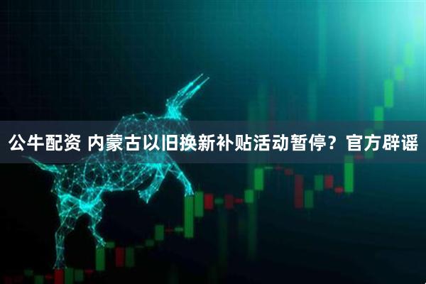 公牛配资 内蒙古以旧换新补贴活动暂停？官方辟谣